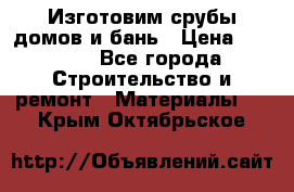  Изготовим срубы домов и бань › Цена ­ 1 000 - Все города Строительство и ремонт » Материалы   . Крым,Октябрьское